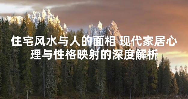 住宅风水与人的面相 现代家居心理与性格映射的深度解析